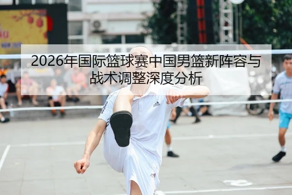 2026年国际篮球赛中国男篮新阵容与战术调整深度分析