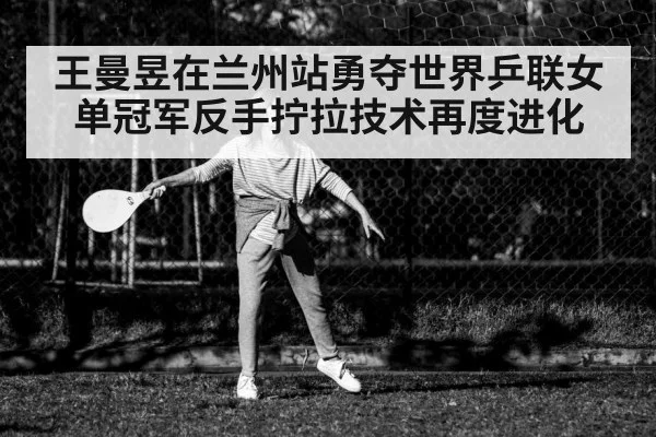 王曼昱在兰州站勇夺世界乒联女单冠军反手拧拉技术再度进化