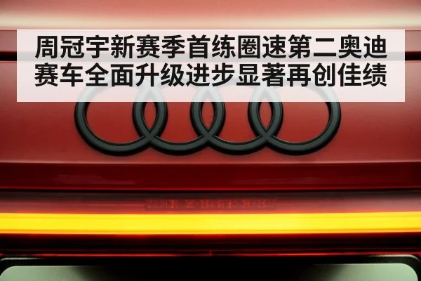 周冠宇新赛季首练圈速第二奥迪赛车全面升级进步显著再创佳绩