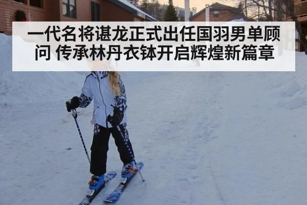 一代名将谌龙正式出任国羽男单顾问 传承林丹衣钵开启辉煌新篇章